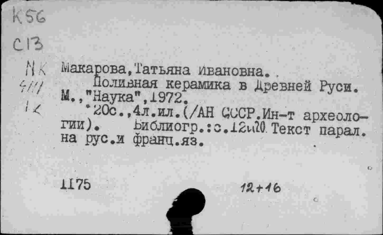 ﻿
C ІЗ
Нл Макарова,Татьяна Ивановна. .
л/// Поливная керамика в Древней Руси.
'	М.,"Наука",1972.
»<	*20с.,4л.ил.(/АН ЦССР.Ин-т археоло-
гии). Ьиблиогр.:о.12и20 Текст парал. на рус.и франц.яз.
117Ь
19,+4Ь